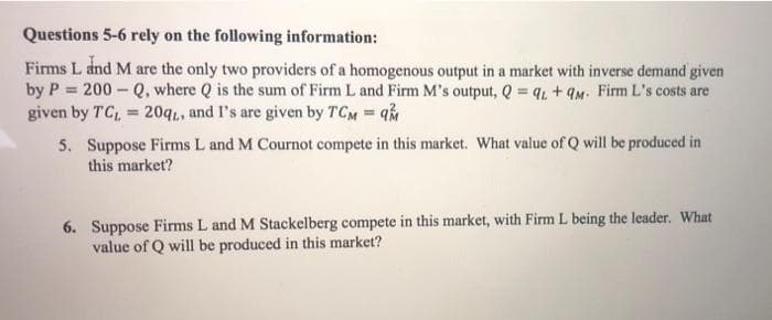 Questions 5-6 rely on the following information:
Firms L dnd M are the only two providers of a homogenous output in a market with inverse demand given
by P = 200 - Q, where Q is the sum of Firm L and Firm M's output, Q q, + qM. Firm L's costs are
given by TC, = 20qi, and I's are given by TCM q
%3D
%3D
5. Suppose Firms L and M Cournot compete in this market. What value of Q will be produced in
this market?
6. Suppose Firms L and M Stackelberg compete in this market, with Firm L being the leader. What
value of Q will be produced in this market?
