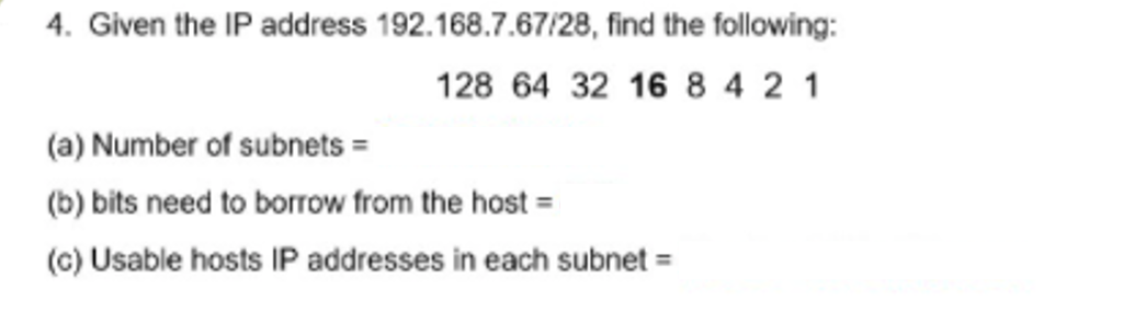 4. Given the IP address 192.168.7.67/28, find the following:
128 64 32 16 8 4 2 1
(a) Number of subnets =
(b) bits need to borrow from the host =
(c) Usable hosts IP addresses in each subnet =
