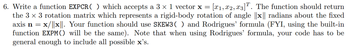 6. Write a function EXPCR ( ) which accepts a 3 x 1 vector x = [x1, x2, x3]1. The function should return
the 3 x 3 rotation matrix which represents a rigid-body rotation of angle ||x|| radians about the fixed
axis n =
x/||x||. Your function should use SKEW3( ) and Rodrigues' formula (FYI, using the built-in
function EXPM() will be the same). Note that when using Rodrigues' formula, your code has to be
general enough to include all possible x's.
