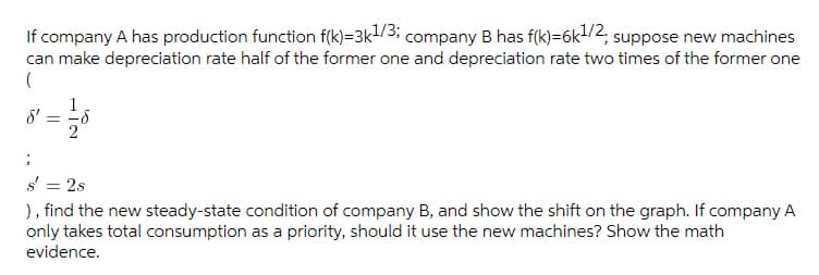 If company A has production function f(k)=3k1/3; company B has f(k)=6k1/2, suppose new machines
can make depreciation rate half of the former one and depreciation rate two times of the former one
1
8'
2
s'
= 2s
), find the new steady-state condition of company B, and show the shift on the graph. If company A
only takes total consumption as a priority, should it use the new machines? Show the math
evidence.
