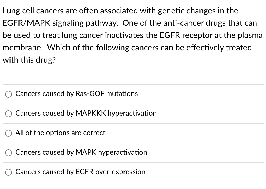Lung cell cancers are often associated with genetic changes in the
EGFR/MAPK signaling pathway. One of the anti-cancer drugs that can
be used to treat lung cancer inactivates the EGFR receptor at the plasma
membrane. Which of the following cancers can be effectively treated
with this drug?
Cancers caused by Ras-GOF mutations
Cancers caused by MAPKKK hyperactivation
All of the options are correct
Cancers caused by MAPK hyperactivation
Cancers caused by EGFR over-expression
