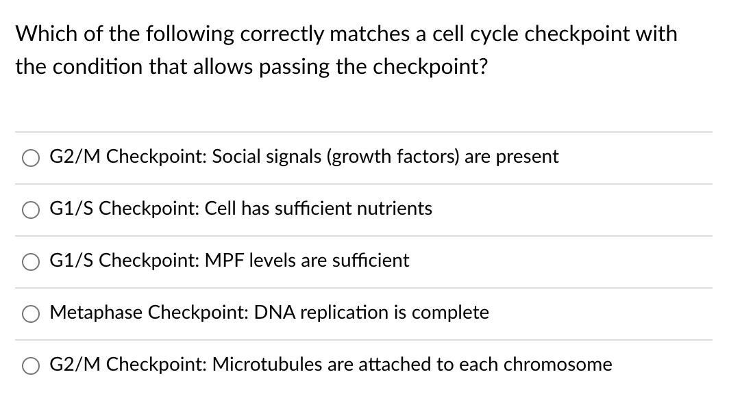 Which of the following correctly matches a cell cycle checkpoint with
the condition that allows passing the checkpoint?
G2/M Checkpoint: Social signals (growth factors) are present
G1/S Checkpoint: Cell has sufficient nutrients
G1/S Checkpoint: MPF levels are sufficient
Metaphase Checkpoint: DNA replication is complete
G2/M Checkpoint: Microtubules are attached to each chromosome
