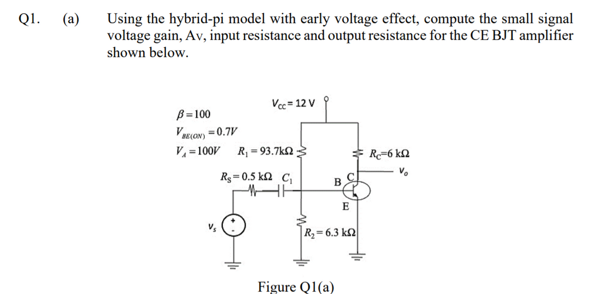 (a)
Using the hybrid-pi model with early voltage effect, compute the small signal
voltage gain, Av, input resistance and output resistance for the CE BJT amplifier
shown below.
Q1.
Vcc = 12 V
B=100
VBE(ON) = 0.7V
V = 100V
R = 93.7k2
* R=6 k2
Vo
Rs = 0.5 k2 C
B
E
R,= 6.3 k2
Figure Q1(a)
