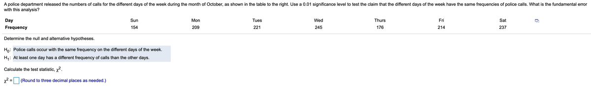 police department released the numbers of calls for the different days of the week during the month of October, as shown in the table to the right. Use a 0.01 significance level to test the claim that the different days of the week have the same frequencies of police calls. What is the fundamental error
with this analysis?
Day
Sun
Mon
Tues
Wed
Thurs
Fri
Sat
Frequency
154
209
221
245
176
214
237
Determine the null and alternative hypotheses.
Ho: Police calls occur with the same frequency on the different days of the week.
H4: At least one day has a different frequency of calls than the other days.
Calculate the test statistic, x2.
x² =
(Round to three decimal places as needed.)
