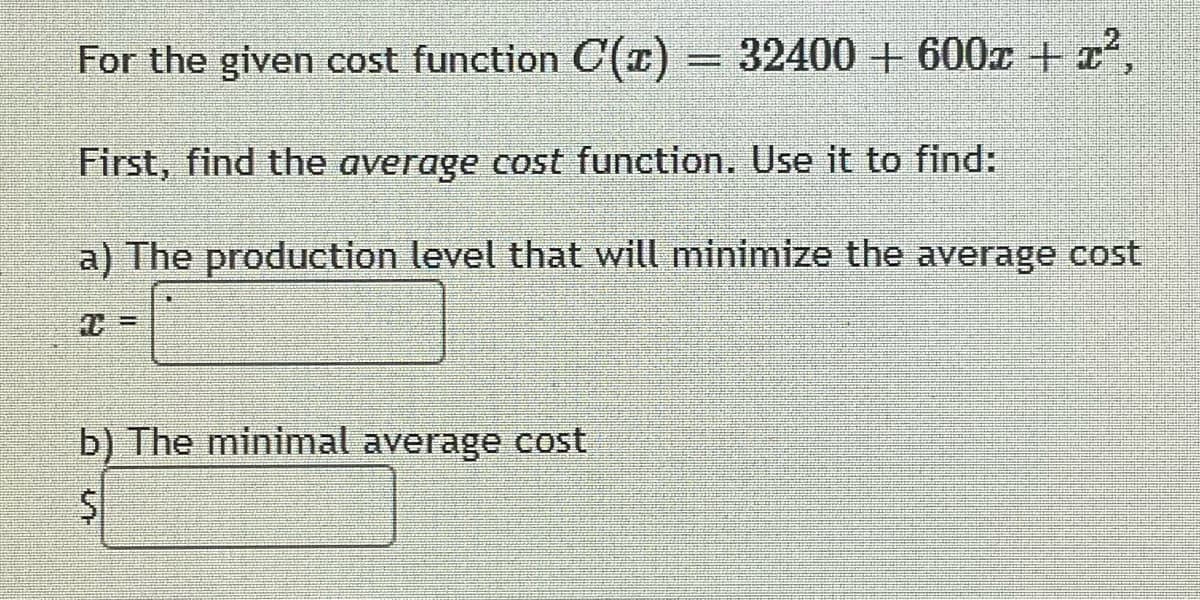 For the given cost function C(z) = 32400+600x + x²,
First, find the average cost function. Use it to find:
a) The production level that will minimize the average cost
b) The minimal average cost
$