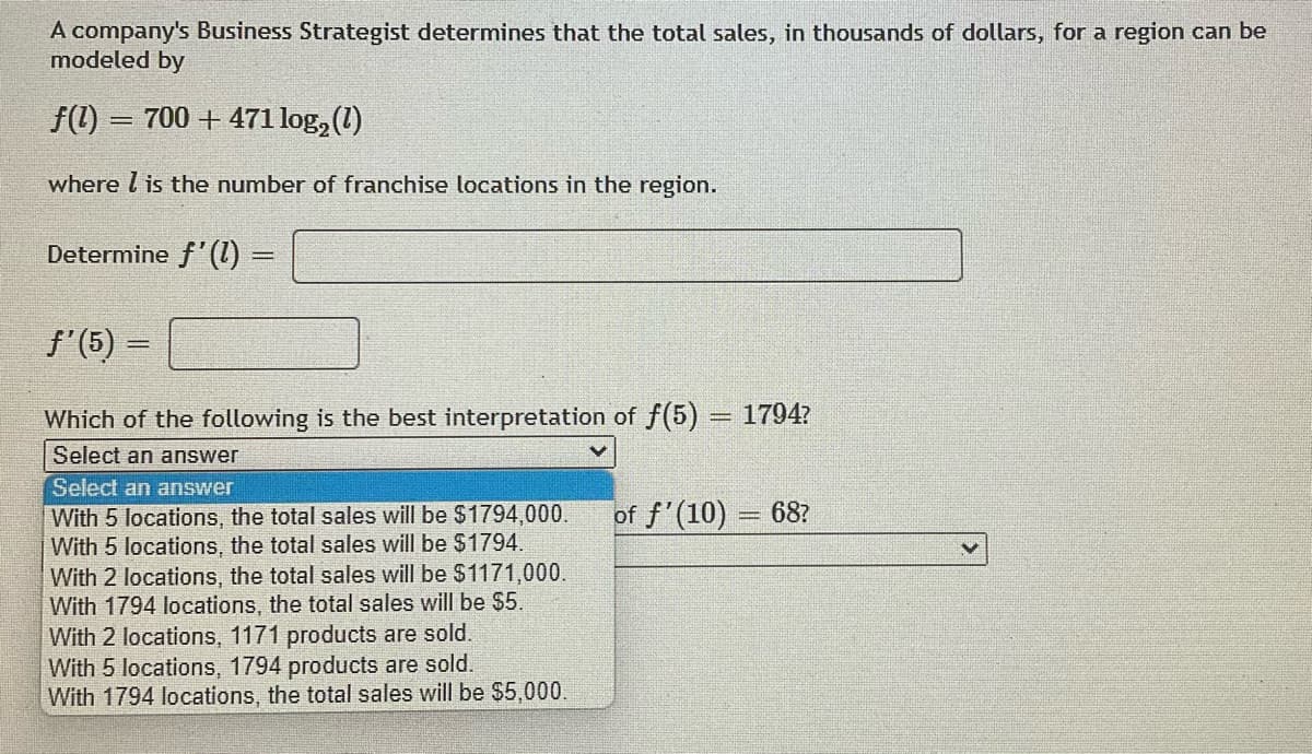 A company's Business Strategist determines that the total sales, in thousands of dollars, for a region can be
modeled by
f(1) = 700 + 471 log₂ (1)
where is the number of franchise locations in the region.
Determine f'(1) =
ƒ'(5) =
Which of the following is the best interpretation of f(5) = 1794?
Select an answer
Select an answer
of f'(10) = 68?
With 5 locations, the total sales will be $1794,000.
With 5 locations, the total sales will be $1794.
With 2 locations, the total sales will be $1171,000.
With 1794 locations, the total sales will be $5.
With 2 locations, 1171 products are sold.
With 5 locations, 1794 products are sold.
With 1794 locations, the total sales will be $5,000.