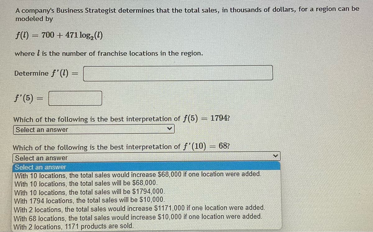 A company's Business Strategist determines that the total sales, in thousands of dollars, for a region can be
modeled by
f(1) = 700 + 471 log₂ (1)
-
where I is the number of franchise locations in the region.
Determine f'(1) =
f'(5) =
Which of the following is the best interpretation of f(5) = 1794?
Select an answer
Which of the following is the best interpretation of f'(10) = 68?
Select an answer
Select an answer
With 10 locations, the total sales would increase $68,000 if one location were added.
With 10 locations, the total sales will be $68,000.
With 10 locations, the total sales will be $1794,000.
With 1794 locations, the total sales will be $10,000.
With 2 locations, the total sales would increase $1171,000 if one location were added.
With 68 locations, the total sales would increase $10,000 if one location were added.
With 2 locations, 1171 products are sold.