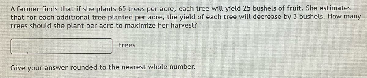 A farmer finds that if she plants 65 trees per acre, each tree will yield 25 bushels of fruit. She estimates
that for each additional tree planted per acre, the yield of each tree will decrease by 3 bushels. How many
trees should she plant per acre to maximize her harvest?
trees
Give your answer rounded to the nearest whole number.