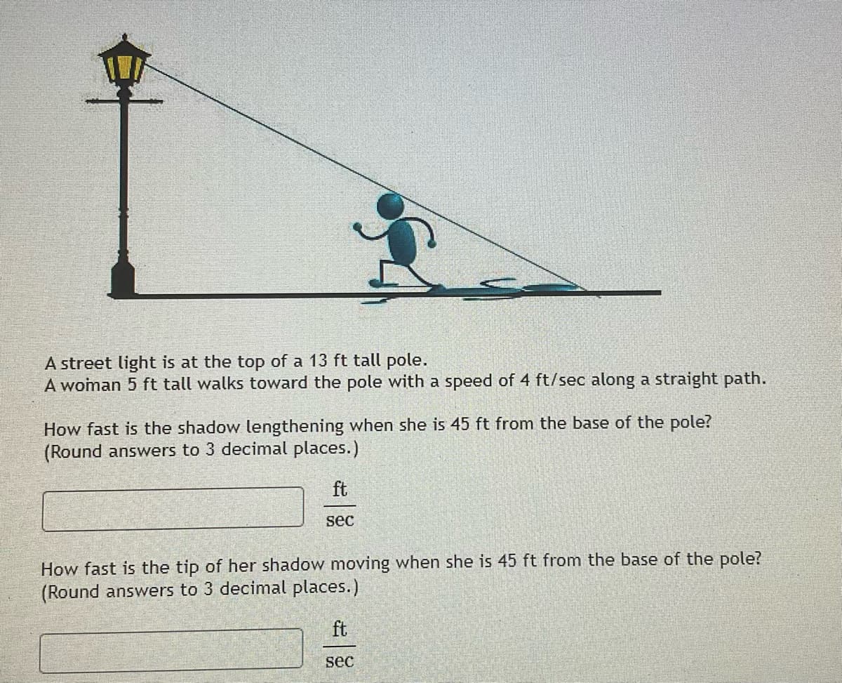 A street light is at the top of a 13 ft tall pole.
A woman 5 ft tall walks toward the pole with a speed of 4 ft/sec along a straight path.
How fast is the shadow lengthening when she is 45 ft from the base of the pole?
(Round answers to 3 decimal places.)
ft
sec
How fast is the tip of her shadow moving when she is 45 ft from the base of the pole?
(Round answers to 3 decimal places.)
ft
sec