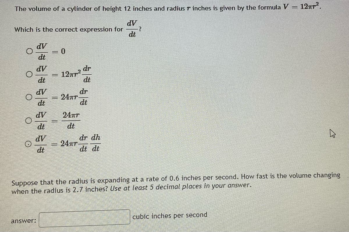 The volume of a cylinder of height 12 inches and radius 7 inches is given by the formula V = 12π².
dV
Which is the correct expression for
dt
dv
0
dt
dV
dr
12пт2
dt
dt
dV
24TT
dt
dV
24πT
dt
dt
dV
dr dh
24πr-
4
dt
dt dt
Suppose that the radius is expanding at a rate of 0.6 inches per second. How fast is the volume changing
when the radius is 2.7 inches? Use at least 5 decimal places in your answer.
answer:
cubic inches per second
O
0 0
O
-
dr
dt
?