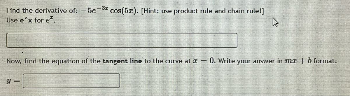 Find the derivative of: -5e-3 cos(5x). [Hint: use product rule and chain rule!]
Use e^x for e².
4
Now, find the equation of the tangent line to the curve at = 0. Write your answer in mx + b format.
y =