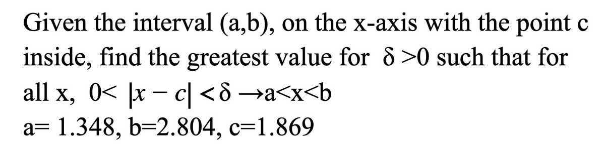 Given the interval (a,b), on the x-axis with the point c
inside, find the greatest value for 8 >0 such that for
all x, 0< |x – c| <ô →a<x<b
a= 1.348, b=2.804, c=1.869
