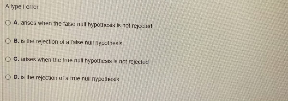 A type I error
A. arises when the false null hypothesis is not rejected.
B. is the rejection of a false null hypothesis.
C. arises when the true null hypothesis is not rejected.
D. is the rejection of a true null hypothesis.
