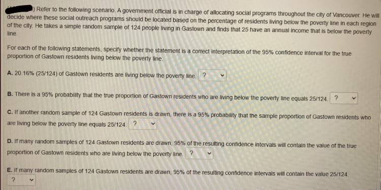 Refer to the following scenario. A government official is in charge of allocating social programs throughout the city of Vancouver. He will
decide where these social outreach programs should be located based on the percentage of residents living below the poverty line in each region
of the city. He takes a simple random sample of 124 people living in Gastown and finds that 25 have an annual income that is below the poverty
line.
For each of the following statements, specify whether the statement is a correct interpretation of the 95% confidence interval for the true
proportion of Gastown residents living below the poverty line.
A. 20.16% (25/124) of Gastown residents are living below the poverty line. ?
B. There is a 95% probability that the true proportion of Gastown residents who are living below the poverty line equals 25/124. ?
C. If another random sample of 124 Gastown residents is drawn, there is a 95% probability that the sample proportion of Gastown residents who
are living below the poverty line equals 25/124.
D. If many random samples of 124 Gastown residents are drawn, 95% of the resulting confidence intervals will contain the value of the true
proportion of Gastown residents who are living below the poverty line.
E. If many random samples of 124 Gastown residents are drawn, 95% of the resulting confidence intervals will contain the value 25/124.
