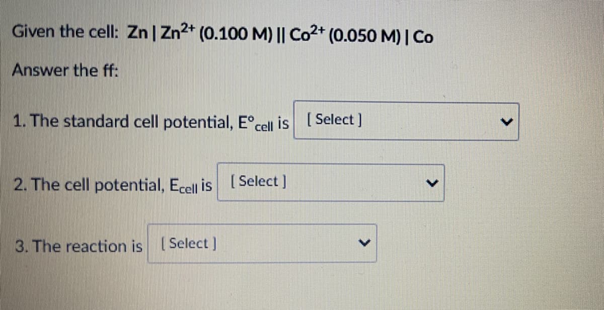 Given the cell: Zn| Zn2* (0.100 M) || Co2+ (0.050 M)| Co
Answer the ff:
1. The standard cell potential, E°cel is Select ]
2. The cell potential, Ecell is Select ]
3. The reaction is Select )
>
<>
