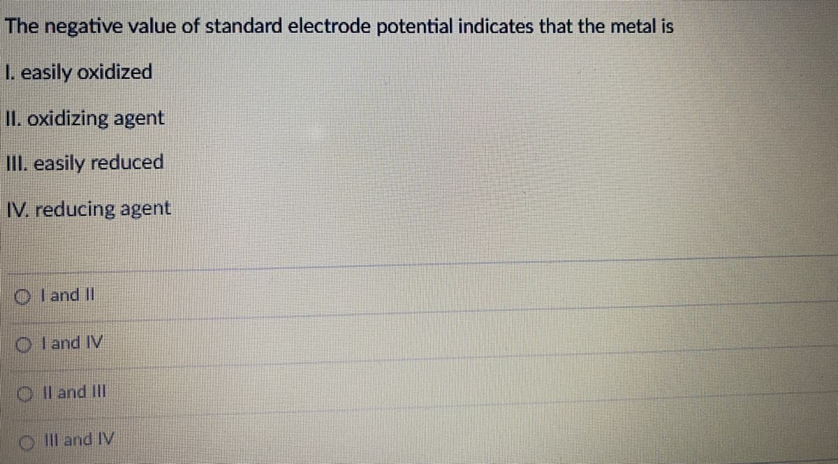 The negative value of standard electrode potential indicates that the metal is
I. easily oxidized
II. oxidizing agent
II. easily reduced
IV. reducing agent
O land I
O land IV
Il and Ill
ill and IV
