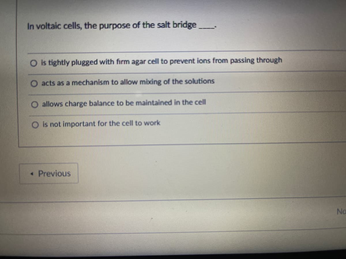 In voltaic cells, the purpose of the salt bridge
O is tightly plugged with firm agar cell to prevent ions from passing through
O acts as a mechanism to allow mixing of the solutions
allows charge balance to be maintained in the cell
is not important for the cell to work
• Previous
No
