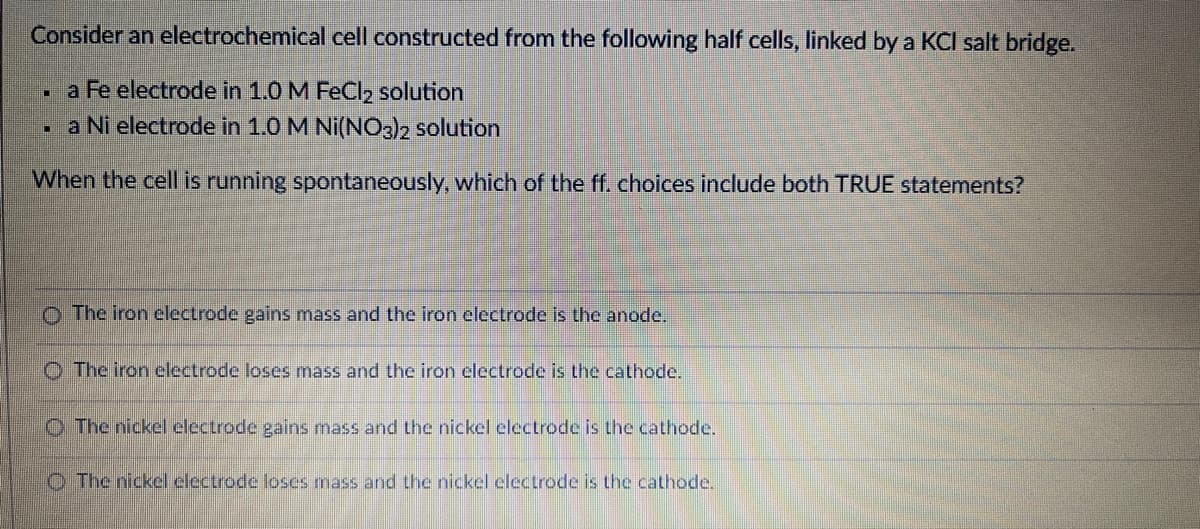 Consider an electrochemical cell constructed from the following half cells, linked by a KCI salt bridge.
a Fe electrode in 1.0 M FeCl2 solution
- a Ni electrode in 1.0 M Ni(NO3)2 solution
When the cell is running spontaneously, which of the ff. choices include both TRUE statements?
o The iron celectrode gains mass and the iron electrode is the anode.
O The iron electrode loses mass and the iron electrode is the cathode.
O The nickel electrode gains mass and Lhe nickel electrode is the cathode.
O The nickel electrode loses mass and the nickel clectrode is the cathode.
