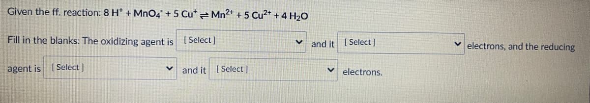 Given the ff. reaction: 8 H* + MnO4 + 5 Cu* Mn2+ + 5 Cu2+ + 4 H2O
Fill in the blanks: The oxidizing agent is l Select]
v and it 1Select]
v electrons, and the reducing
agent is
( Select )
and it ( Select)
electrons.
