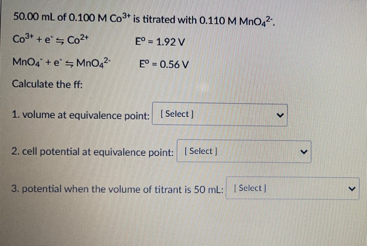 50.00 mL of 0.100 M Co* is titrated with 0.110 M MnO42.
Co3* + e Co2+
E° = 1.92 V
MnO4 + e = MnO42
E° = 0.56 V
Calculate the ff:
1. volume at equivalence point: [Select]
2. cell potential at equivalence point: Select)
3. potential when the volume of titrant is 50 mL: 1 Select)
