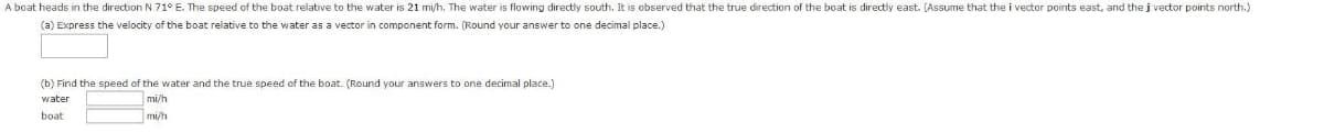 A boat heads in the direction N 71° E. The speed of the boat relative to the water is 21 mi/h. The water is flowing directly south. It is observed that the true direction of the boat is directly east. (Assume that the i vector points east, and the j vector points north.)
(a) Express the velocity of the boat relative to the water as a vector in component form. (Round your answer to one decimal place.)
(b) Find the speed of the water and the true speed of the boat. (Round your answers to one decimal place.)
water
mi/h
boat
mi/h
