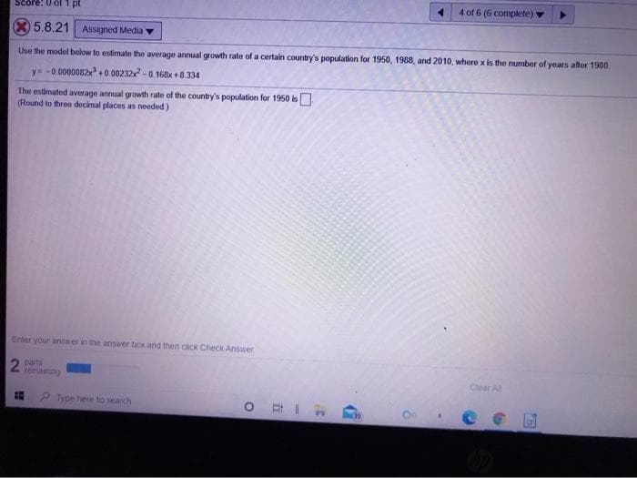 4 of 6 (6 complete)
Score: 0 of 1 pt
5.8.21 Assigned Media
Use the model below to estimate the average annual growth rate of a certain country's population for 1950, 1988, and 2010, where x is the number of years after 1900.
y= -0.0000082+0 00232-0,168x +8334
The estimated average annual growth rate of the country's population for 1950 is
(Round to three decimal places as needed)
Enter your answer in the answer box and then click Check Answer
temaining
Chear All
P ype here to search
