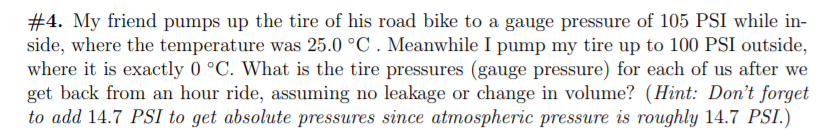 #4. My friend pumps up the tire of his road bike to a gauge pressure of 105 PSI while in-
side, where the temperature was 25.0 °C . Meanwhile I pump my tire up to 100 PSI outside,
where it is exactly 0 °C. What is the tire pressures (gauge pressure) for each of us after we
get back from an hour ride, assuming no leakage or change in volume? (Hint: Don't forget
to add 14.7 PSI to get absolute pressures since atmospheric pressure is roughly 14.7 PSI.)
