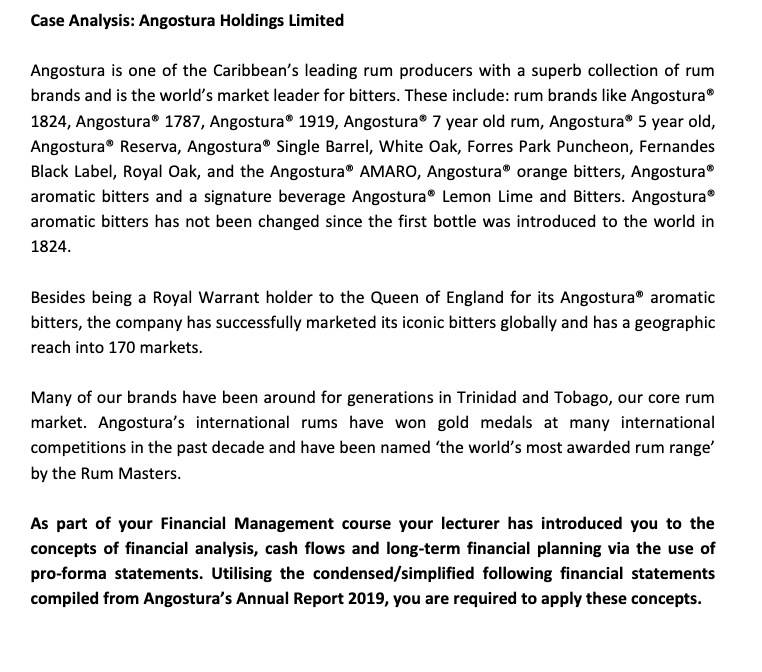 Case Analysis: Angostura Holdings Limited
Angostura is one of the Caribbean's leading rum producers with a superb collection of rum
brands and is the world's market leader for bitters. These include: rum brands like Angostura
1824, Angostura® 1787, Angostura® 1919, Angostura® 7 year old rum, Angostura® 5 year old,
Angostura® Reserva, Angostura® Single Barrel, White Oak, Forres Park Puncheon, Fernandes
Black Label, Royal Oak, and the Angostura® AMARO, Angostura® orange bitters, Angostura®
aromatic bitters and a signature beverage Angostura® Lemon Lime and Bitters. Angostura®
aromatic bitters has not been changed since the first bottle was introduced to the world in
1824.
Besides being a Royal Warrant holder to the Queen of England for its Angostura® aromatic
bitters, the company has successfully marketed its iconic bitters globally and has a geographic
reach into 170 markets.
Many of our brands have been around for generations in Trinidad and Tobago, our core rum
market. Angostura's international rums have won gold medals at many international
competitions in the past decade and have been named 'the world's most awarded rum range'
by the Rum Masters.
As part of your Financial Management course your lecturer has introduced you to the
concepts of financial analysis, cash flows and long-term financial planning via the use of
pro-forma statements. Utilising the condensed/simplified following financial statements
compiled from Angostura's Annual Report 2019, you are required to apply these concepts.
