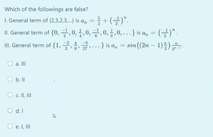 Which of the followings are false?
I. General term of (2,3,2,3,..} is a, =+ (-)".
L General term of {0, 글,0, 1,0, 긍,0, 금, 0, .}is an = (글)".
II. General term of {1, .} is a, = sin((2n – 1)5)
4 -8
O a. III
b. II
O c. II, II
O d.I
d. I
O e. I, III
