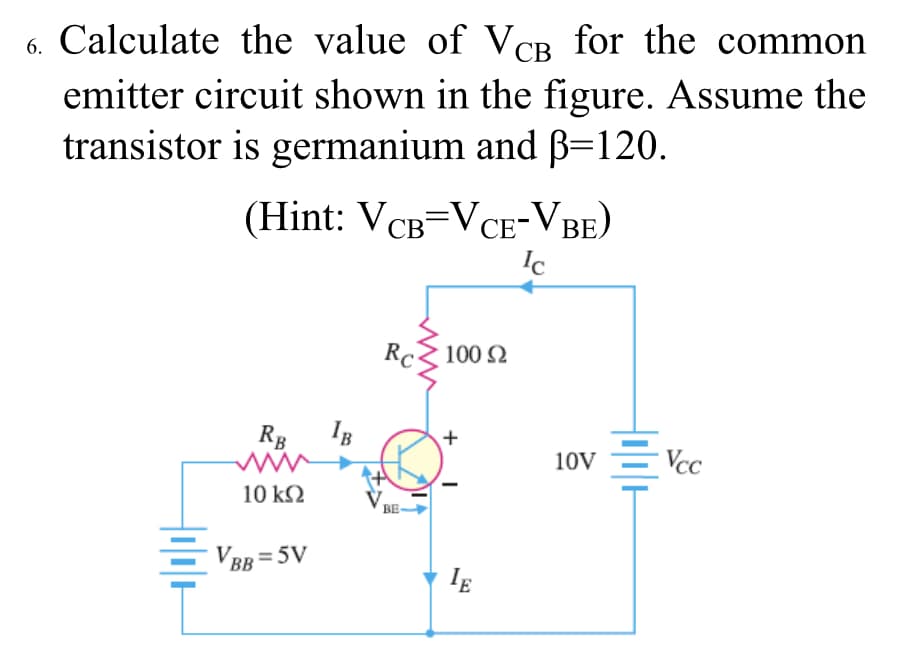 6. Calculate the value of VCB for the common
emitter circuit shown in the figure. Assume the
transistor is germanium and B=120.
(Hint: VCB=VCE-VBE)
Ic
СВ
СЕ
Rc 100 2
RB
IB
10V
- Vcc
10 k2
BE-
VBB = 5V
