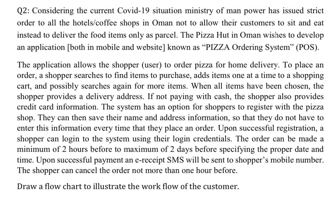 Q2: Considering the current Covid-19 situation ministry of man power has issued strict
order to all the hotels/coffee shops in Oman not to allow their customers to sit and eat
instead to deliver the food items only as parcel. The Pizza Hut in Oman wishes to develop
an application [both in mobile and website] known as “PIZZA Ordering System" (POS).
The application allows the shopper (user) to order pizza for home delivery. To place an
order, a shopper searches to find items to purchase, adds items one at a time to a shopping
cart, and possibly searches again for more items. When all items have been chosen, the
shopper provides a delivery address. If not paying with cash, the shopper also provides
credit card information. The system has an option for shoppers to register with the pizza
shop. They can then save their name and address information, so that they do not have to
enter this information every time that they place an order. Upon successful registration, a
shopper can login to the system using their login credentials. The order can be made a
minimum of 2 hours before to maximum of 2 days before specifying the proper date and
time. Upon successful payment an e-receipt SMS will be sent to shopper's mobile number.
The shopper can cancel the order not more than one hour before.
Draw a flow chart to illustrate the work flow of the customer.
