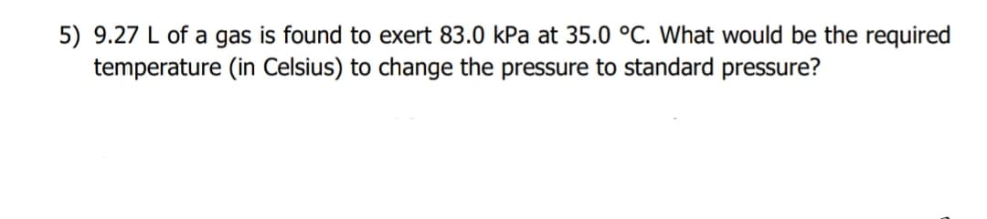 5) 9.27 L of a gas is found to exert 83.0 kPa at 35.0 °C. What would be the required
temperature (in Celsius) to change the pressure to standard pressure?
