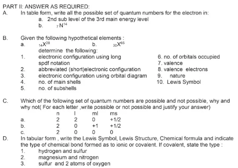 PART II: ANSWER AS REQUIRED:
А.
In table form, write all the possible set of quantum numbers for the electron in:
a. 2nd sub level of the 3rd main energy level
b.
7N14
Given the following hypothetical elements :
a.
В.
14X28
determine the following:
electronic configuration using long
spdf notation
abbreviated (short)electronic configuration
electronic configuration using orbital diagram
no. of main shells
no. of subshells
b.
6. no. of orbitals occupied
7. valence
8. valence electrons
1.
2.
9. nature
10. Lewis Symbol
3.
4.
5.
C.
Which of the following set of quantum numbers are possible and not possible, why and
why not( For each letter ,write possible or not possible and justify your answer)
ml
ms
а.
2
2
+1/2
b.
2
+1
+1/2
C.
In tabular form , write the Lewis Symbol, Lewis Structure, Chemical formula and indicate
the type of chemical bond formed as to ionic or covalent. If covalent, state the type :
1.
2.
3.
2
D.
hydrogen and sulfur
magnesium and nitrogen
sulfur and 2 atoms of oxygen

