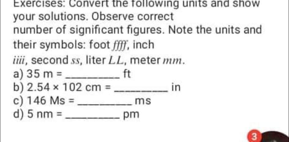 Exercises: Convert the following units and show
your solutions. Observe correct
number of significant figures. Note the units and
their symbols: foot ff, inch
iii, second ss, liter LL, meter mm.
a) 35 m =
b) 2.54 x 102 cm =
c) 146 Ms =
d) 5 nm =
ft
ms
pm
3
in
