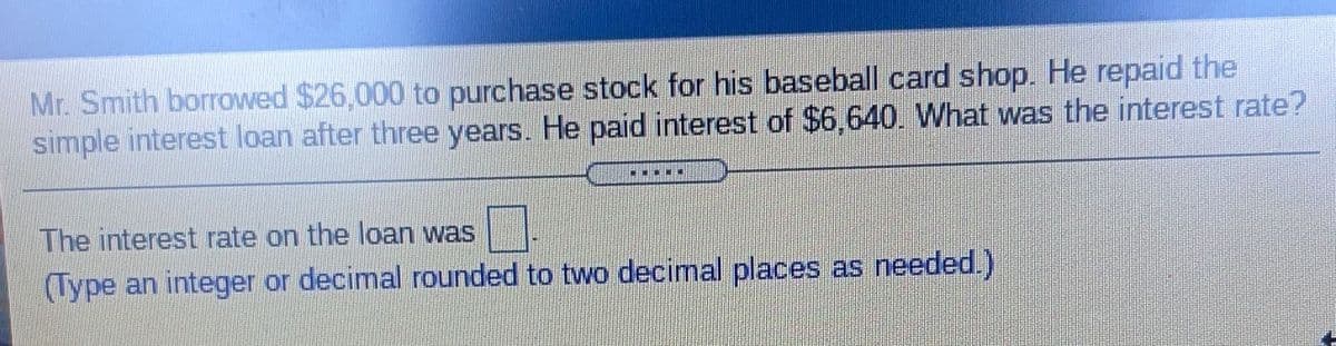 Mr. Smith borrowed $26,000 to purchase stock for his baseball card shop. He repaid the
simple interest loan after three years. He paid interest of $6,640. What was the interest rate?
The interest rate on the loan was
(Type an integer or decimal rounded to two decimal places as needed.)
