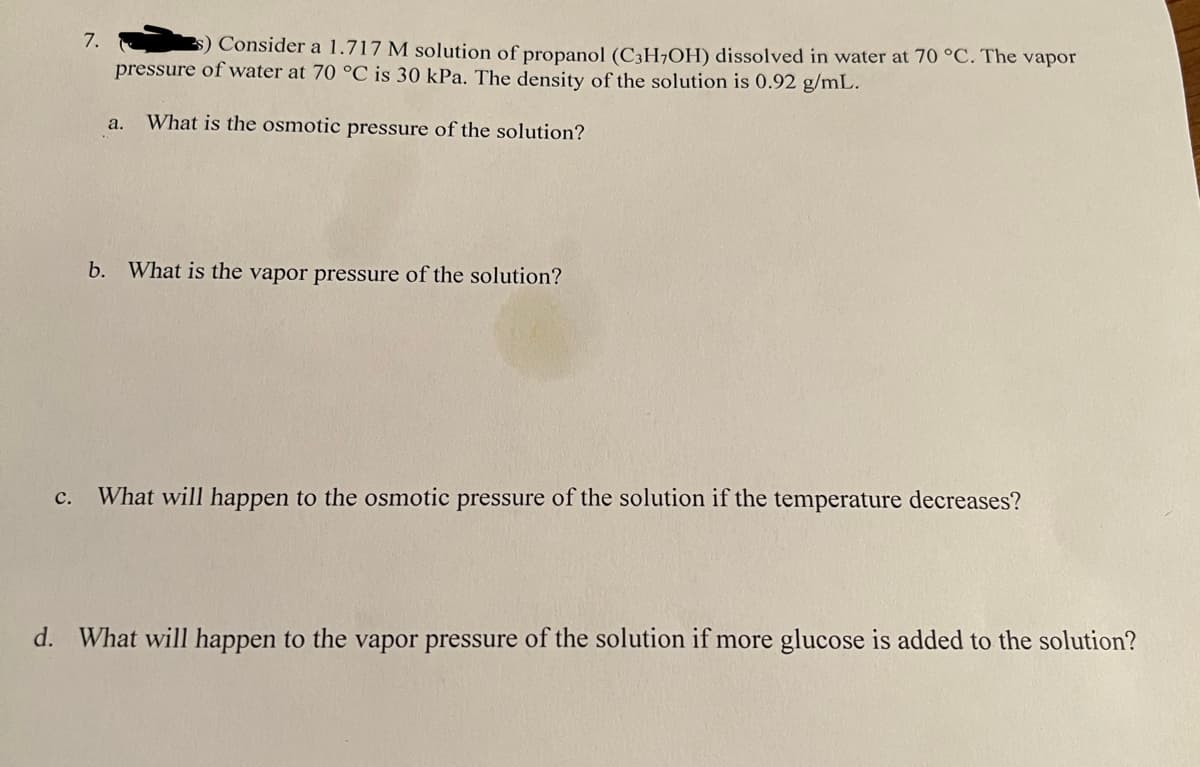 7.
$) Consider a 1.717 M solution of propanol (C3H7OH) dissolved in water at 70 °C. The vapor
pressure of water at 70 °C is 30 kPa. The density of the solution is 0.92 g/mL.
a. What is the osmotic pressure of the solution?
b. What is the vapor pressure of the solution?
c. What will happen to the osmotic pressure of the solution if the temperature decreases?
d. What will happen to the vapor pressure of the solution if more glucose is added to the solution?