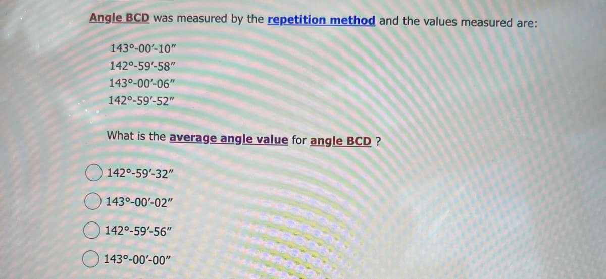 Angle BCD was measured by the repetition method and the values measured are:
143⁰-00'-10"
142°-59'-58"
143⁰-00'-06"
142°-59'-52"
What is the average angle value for angle BCD?
142°-59'-32"
143⁰-00'-02"
142°-59'-56"
143⁰-00'-00"