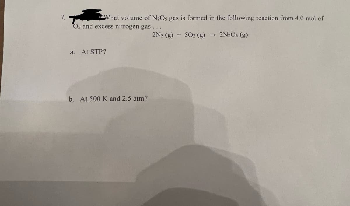 7.
What volume of N₂Os gas is formed in the following reaction from 4.0 mol of
O2 and excess nitrogen gas...
a. At STP?
b. At 500 K and 2.5 atm?
2N2 (g) + 5O2 (g)
→>>
2N₂O5 (g)