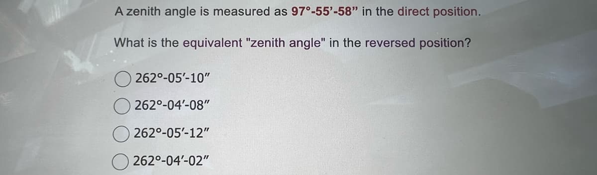 A zenith angle is measured as 97°-55'-58" in the direct position.
What is the equivalent "zenith angle" in the reversed position?
2620-05'-10"
262⁰-04'-08"
2620-05-12"
262⁰-04'-02"