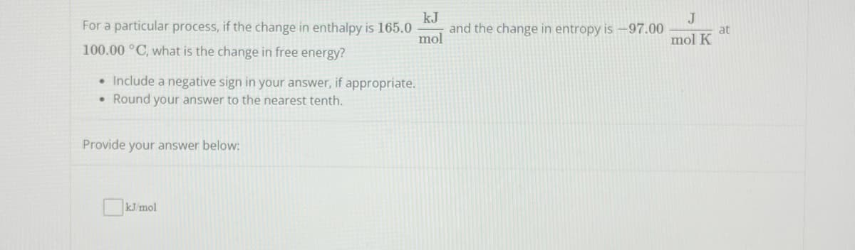 For a particular process, if the change in enthalpy is 165.0 and the change in entropy is -97.00
100.00 °C, what is the change in free energy?
• Include a negative sign in your answer, if appropriate.
Round your answer to the nearest tenth.
●
Provide your answer below:
kJ
mol
kJ/mol
J
at
mol K