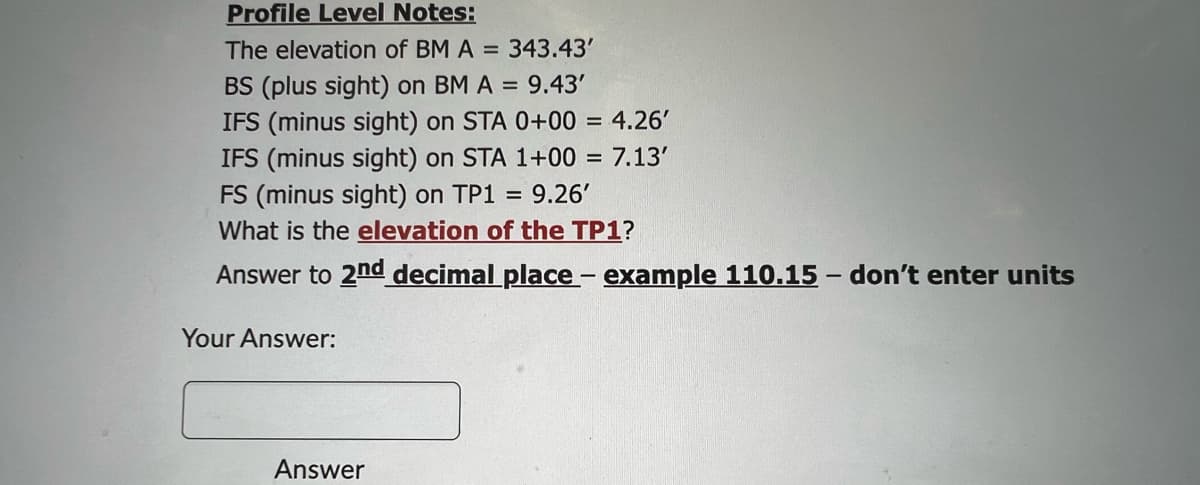 Profile Level Notes:
The elevation of BM A = 343.43'
BS (plus sight) on BM A = 9.43'
IFS (minus sight) on STA 0+00 = 4.26'
IFS (minus sight) on STA 1+00= 7.13'
FS (minus sight) on TP1 = 9.26'
What is the elevation of the TP1?
Answer to 2nd decimal place - example 110.15 - don't enter units
Your Answer:
Answer