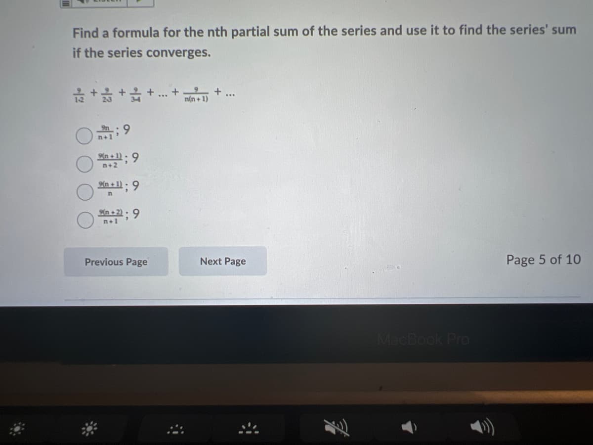 Find a formula for the nth partial sum of the series and use it to find the series' sum
if the series converges.
+ ..
n(n + 1)
9.
n+1
9n
9(n + 1) - 9
n+2
Xn + 1); 9
n +2): 9
n+1
Previous Page
Next Page
Page 5 of 10
MacBook Pro

