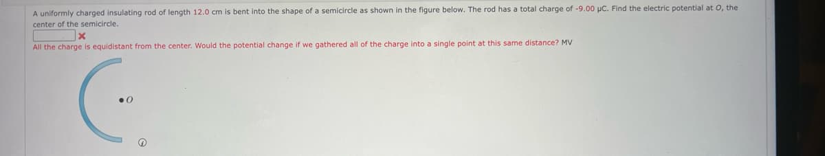 A uniformly charged insulating rod of length 12.0 cm is bent into the shape of a semicircle as shown in the figure below. The rod has a total charge of -9.00 μC. Find the electric potential at O, the
center of the semicircle.
x
All the charge is equidistant from the center. Would the potential change if we gathered all of the charge into a single point at this same distance? MV
Ⓡ