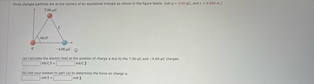 Three charged particles are at the corners of an equilateral triangle as shown in the figure below. (Let q = 3.00 µC, and L = 0.850 m.)
7.00 дС
60.0⁰
9
-4.00 με Φ
(a) Calculate the electric field at the position of charge q due to the 7.00-µC and -4.00-μC charges.
KN/CÎ +
KN/Cj
(b) Use your answer to part (a) to determine the force on charge q.
mNi+
mNj