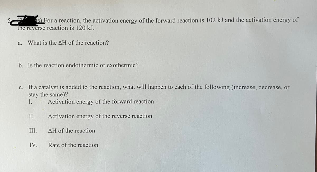 s) For a reaction, the activation energy of the forward reaction is 102 kJ and the activation energy of
the reverse reaction is 120 kJ.
a. What is the AH of the reaction?
b. Is the reaction endothermic or exothermic?
c. If a catalyst is added to the reaction, what will happen to each of the following (increase, decrease, or
stay the same)?
I.
Activation energy of the forward reaction
Activation energy of the reverse reaction
AH of the reaction
II.
III.
IV.
Rate of the reaction