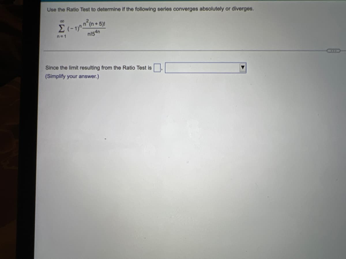 Use the Ratio Test to determine If the following series converges absolutely or diverges.
Σ
n=1
n154n
Since the limit resulting from the Ratio Test is
(Simplify your answer.)
