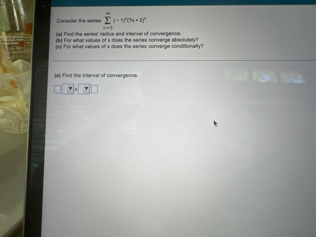 00
Consider the series (-1)"(7x+ 2)".
n=0
(a) Find the series' radius and interval of convergence.
(b) For what values of x does the series converge absolutely?
(c) For what values of x does the series converge conditionally?
EAL WITH CAUTION
HE PRODUCT AWAY
UABLE ITEMS
cay dặc
o các loạn
với bữa
(a) Find the interval of convergence.
