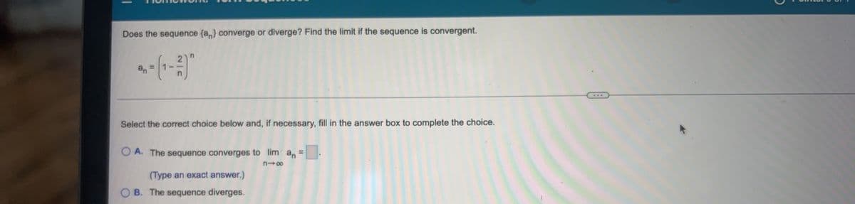 Does the sequence (a,) converge or diverge? Find the limit if the sequence is convergent.
an
Select the correct choice below and, if necessary, fill in the answer box to complete the choice.
A. The sequence converges to lim an =
(Type an exact answer.)
O B. The sequence diverges.
%3D
1
