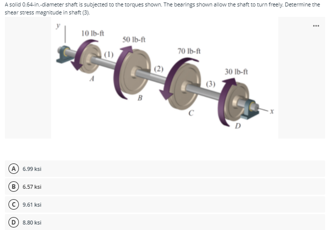 A solid 0.64-in.-diameter shaft is subjected to the torques shown. The bearings shown allow the shaft to turn freely. Determine the
shear stress magnitude in shaft (3).
y
10 lb-ft
50 Ib-ft
|(1)
70 Ib-ft
30 lb-ft
(3)
B
А
6.99 ksi
В
6.57 ksi
9.61 ksi
8.80 ksi
