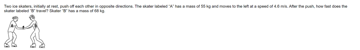 Two ice skaters, initially at rest, push off each other in opposite directions. The skater labeled “A" has a mass of 55 kg and moves to the left at a speed of 4.6 m/s. After the push, how fast does the
skater labeled “B" travel? Skater “B" has a mass of 68 kg.
